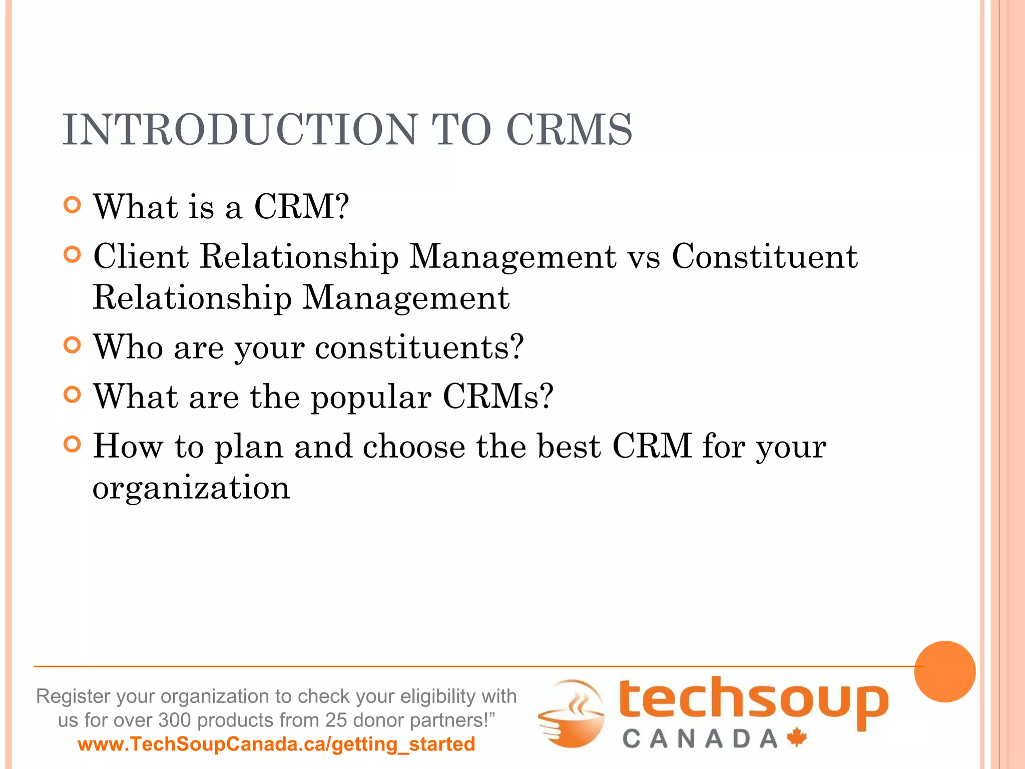 INTRODUCTION TO CRMS What is a CRM? Client Relationship Management vs Constituent Relationship Management Who are your constituents? What are the popular CRMs? How to plan and choose the best CRM for your organization 