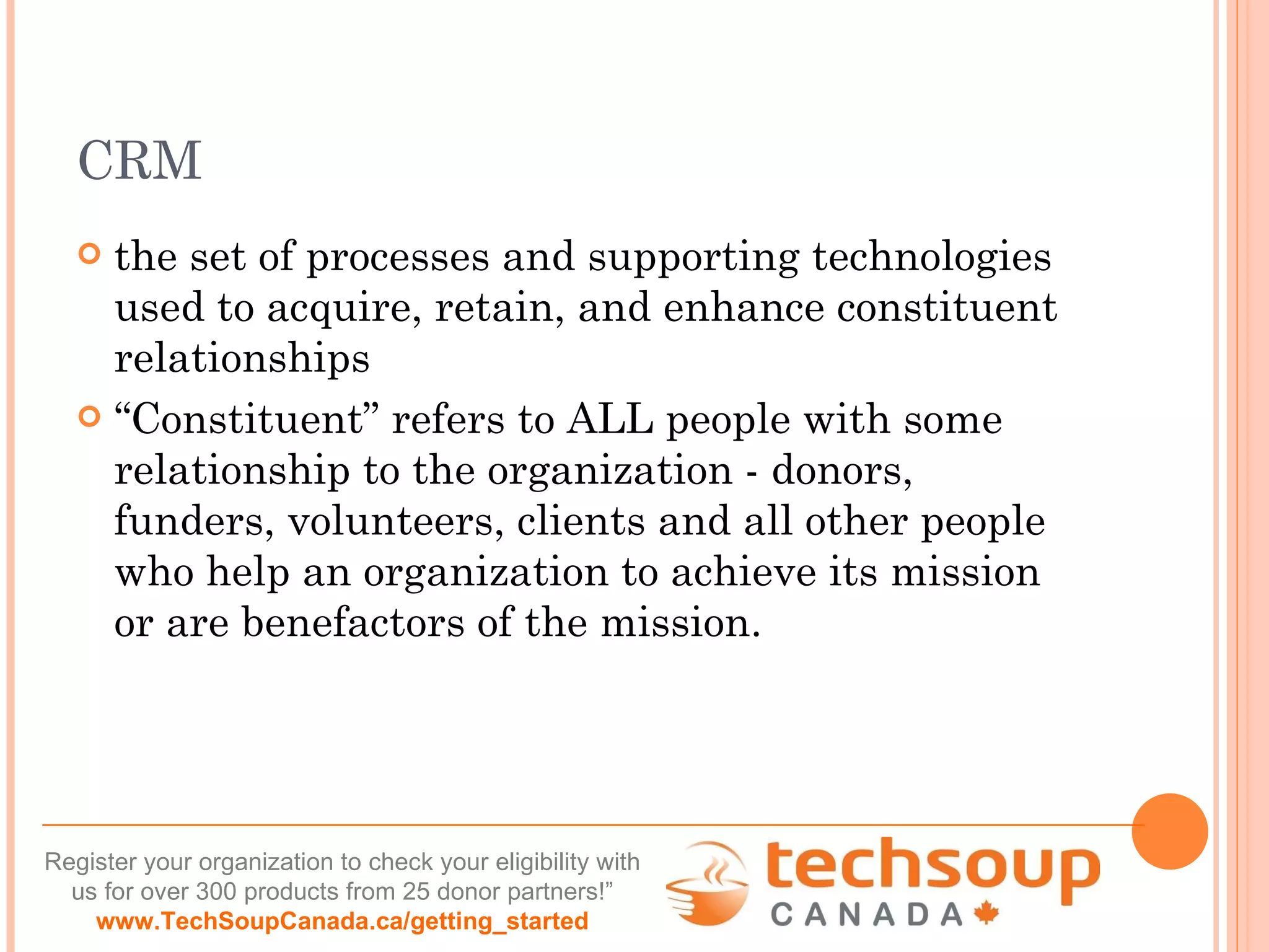 CRM the set of processes and supporting technologies used to acquire, retain, and enhance constituent relationships “ Constituent” refers to ALL people with some relationship to the organization - donors, funders, volunteers, clients and all other people who help an organization to achieve its mission or are benefactors of the mission.  