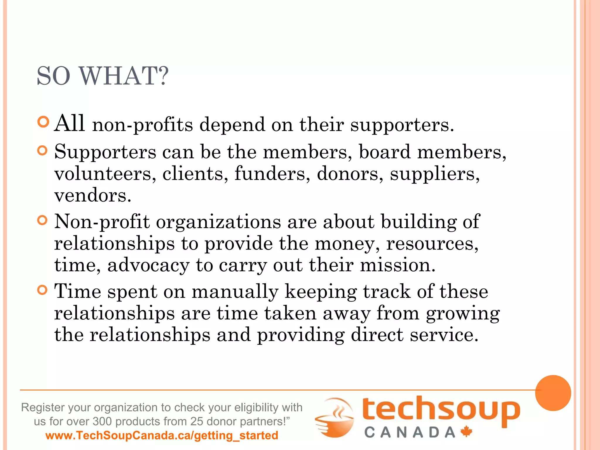 SO WHAT? All  non-profits depend on their supporters.  Supporters can be the members, board members, volunteers, clients, funders, donors, suppliers, vendors.  Non-profit organizations are about building of relationships to provide the money, resources, time, advocacy to carry out their mission.  Time spent on manually keeping track of these relationships are time taken away from growing the relationships and providing direct service. 
