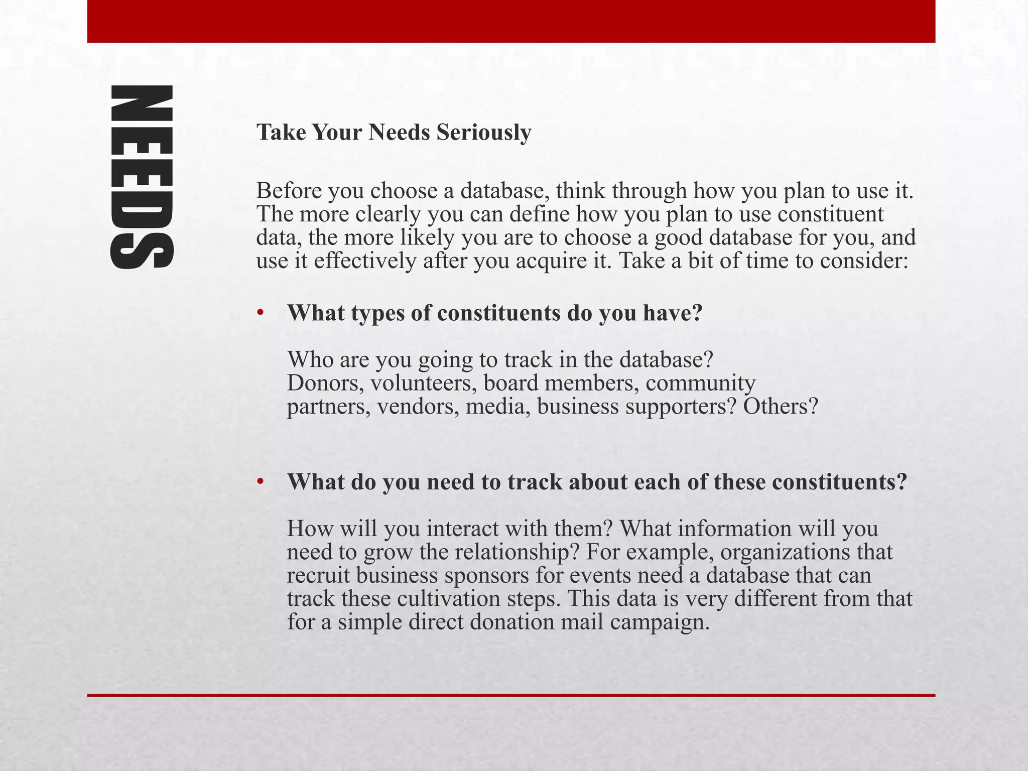 NEEDS   Take Your Needs Seriously

        Before you choose a database, think through how you plan to use it.
        The more clearly you can define how you plan to use constituent
        data, the more likely you are to choose a good database for you, and
        use it effectively after you acquire it. Take a bit of time to consider:

        • What types of constituents do you have?
           Who are you going to track in the database?
           Donors, volunteers, board members, community
           partners, vendors, media, business supporters? Others?


        • What do you need to track about each of these constituents?
           How will you interact with them? What information will you
           need to grow the relationship? For example, organizations that
           recruit business sponsors for events need a database that can
           track these cultivation steps. This data is very different from that
           for a simple direct donation mail campaign.
 