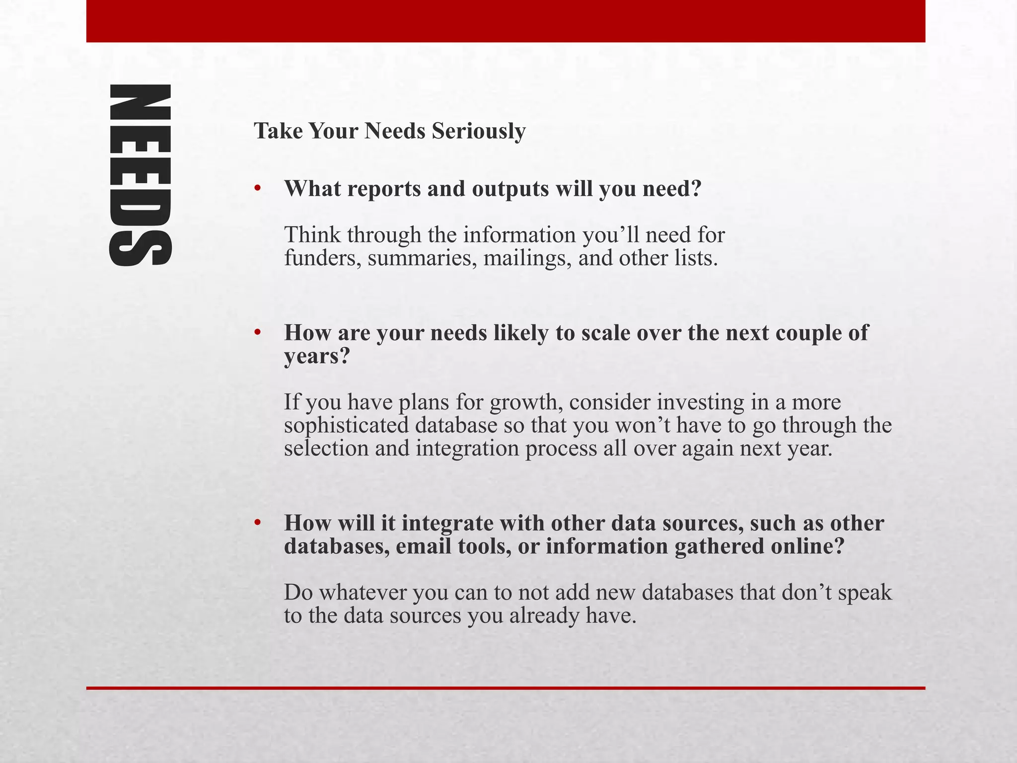 NEEDS   Take Your Needs Seriously

        • What reports and outputs will you need?
          Think through the information you’ll need for
          funders, summaries, mailings, and other lists.


        • How are your needs likely to scale over the next couple of
          years?
          If you have plans for growth, consider investing in a more
          sophisticated database so that you won’t have to go through the
          selection and integration process all over again next year.


        • How will it integrate with other data sources, such as other
          databases, email tools, or information gathered online?
          Do whatever you can to not add new databases that don’t speak
          to the data sources you already have.
 