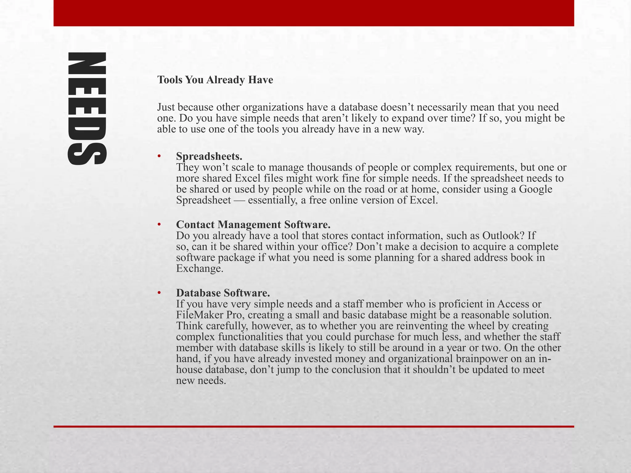 NEEDS   Tools You Already Have

        Just because other organizations have a database doesn’t necessarily mean that you need
        one. Do you have simple needs that aren’t likely to expand over time? If so, you might be
        able to use one of the tools you already have in a new way.

        •   Spreadsheets.
            They won’t scale to manage thousands of people or complex requirements, but one or
            more shared Excel files might work fine for simple needs. If the spreadsheet needs to
            be shared or used by people while on the road or at home, consider using a Google
            Spreadsheet — essentially, a free online version of Excel.

        •   Contact Management Software.
            Do you already have a tool that stores contact information, such as Outlook? If
            so, can it be shared within your office? Don’t make a decision to acquire a complete
            software package if what you need is some planning for a shared address book in
            Exchange.

        •   Database Software.
            If you have very simple needs and a staff member who is proficient in Access or
            FileMaker Pro, creating a small and basic database might be a reasonable solution.
            Think carefully, however, as to whether you are reinventing the wheel by creating
            complex functionalities that you could purchase for much less, and whether the staff
            member with database skills is likely to still be around in a year or two. On the other
            hand, if you have already invested money and organizational brainpower on an in-
            house database, don’t jump to the conclusion that it shouldn’t be updated to meet
            new needs.
 