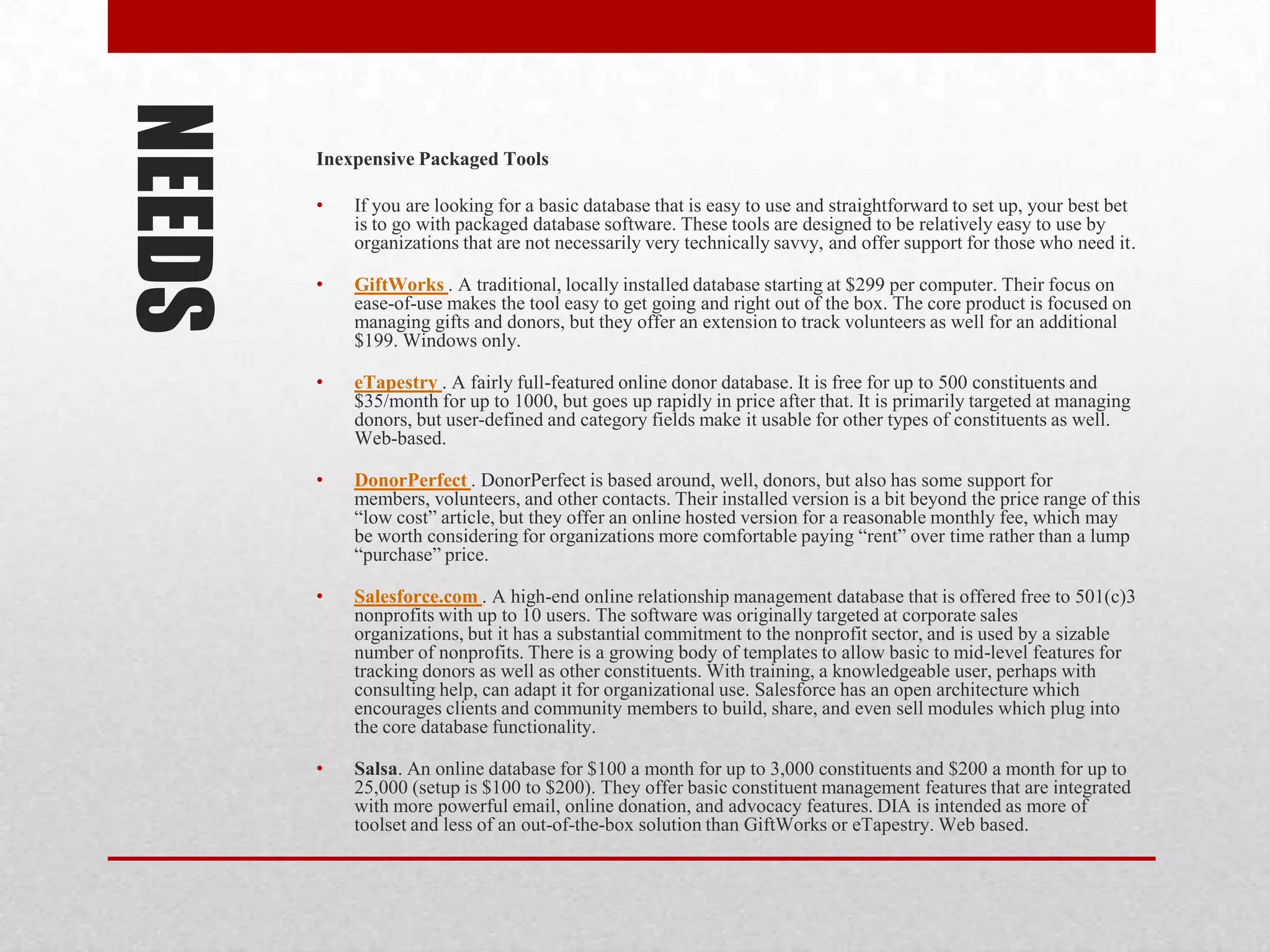 NEEDS   Inexpensive Packaged Tools

        •   If you are looking for a basic database that is easy to use and straightforward to set up, your best bet
            is to go with packaged database software. These tools are designed to be relatively easy to use by
            organizations that are not necessarily very technically savvy, and offer support for those who need it.

        •   GiftWorks . A traditional, locally installed database starting at $299 per computer. Their focus on
            ease-of-use makes the tool easy to get going and right out of the box. The core product is focused on
            managing gifts and donors, but they offer an extension to track volunteers as well for an additional
            $199. Windows only.

        •   eTapestry . A fairly full-featured online donor database. It is free for up to 500 constituents and
            $35/month for up to 1000, but goes up rapidly in price after that. It is primarily targeted at managing
            donors, but user-defined and category fields make it usable for other types of constituents as well.
            Web-based.

        •   DonorPerfect . DonorPerfect is based around, well, donors, but also has some support for
            members, volunteers, and other contacts. Their installed version is a bit beyond the price range of this
            “low cost” article, but they offer an online hosted version for a reasonable monthly fee, which may
            be worth considering for organizations more comfortable paying “rent” over time rather than a lump
            “purchase” price.

        •   Salesforce.com . A high-end online relationship management database that is offered free to 501(c)3
            nonprofits with up to 10 users. The software was originally targeted at corporate sales
            organizations, but it has a substantial commitment to the nonprofit sector, and is used by a sizable
            number of nonprofits. There is a growing body of templates to allow basic to mid-level features for
            tracking donors as well as other constituents. With training, a knowledgeable user, perhaps with
            consulting help, can adapt it for organizational use. Salesforce has an open architecture which
            encourages clients and community members to build, share, and even sell modules which plug into
            the core database functionality.

        •   Salsa. An online database for $100 a month for up to 3,000 constituents and $200 a month for up to
            25,000 (setup is $100 to $200). They offer basic constituent management features that are integrated
            with more powerful email, online donation, and advocacy features. DIA is intended as more of
            toolset and less of an out-of-the-box solution than GiftWorks or eTapestry. Web based.
 