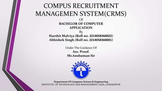 COMPUS RECRUITMENT
MANAGEMEN SYSTEM(CRMS)
Of
BACHELOR OF COMPUTER
APPLICATION
By
Harshit Malviya (Roll no. 2214058360022)
Abhishek Singh (Roll no. 2214058360001)
Under The Guidance Of
Ass. Proof.
Mr.Anshuman Sir
Department Of Computer Science & Engineering
INSTITUTE OF TECHNOLOGY AND MANAGEMENT, GIDA, GORAKHPUR
 