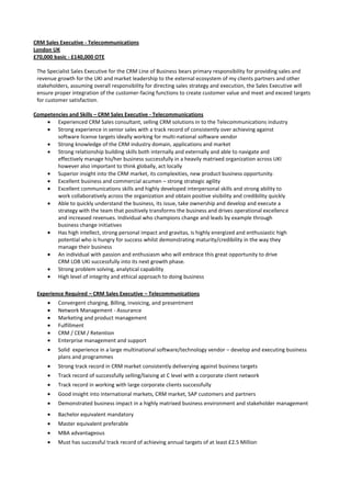 CRM Sales Executive - Telecommunications<br />London UK<br />£70,000 basic - £140,000 OTE<br />The Specialist Sales Executive for the CRM Line of Business bears primary responsibility for providing sales and revenue growth for the UKI and market leadership to the external ecosystem of my clients partners and other stakeholders, assuming overall responsibility for directing sales strategy and execution, the Sales Executive will ensure proper integration of the customer-facing functions to create customer value and meet and exceed targets for customer satisfaction.  <br />Competencies and Skills – CRM Sales Executive - Telecommunications<br />,[object Object]