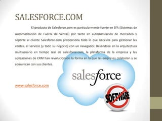 SALESFORCE.COM
El producto de Salesforce.com es particularmente fuerte en SFA (Sistemas de
Automatización de Fuerza de Ventas) por tanto en automatización de mercadeo y
soporte al cliente Salesforce.com proporciona todo lo que necesita para gestionar las
ventas, el servicio (y todo su negocio) con un navegador. Basándose en la arquitectura
multiusuario en tiempo real de salesforce.com, la plataforma de la empresa y las
aplicaciones de CRM han revolucionado la forma en la que las empresas colaboran y se
comunican con sus clientes.

www.salesforce.com

 