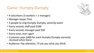  www.axelisys.co.uk @axelisys
Game: Humpty-Dumpty
• 4 volunteers (3 workers + 1 manager)
• Manager keeps Time
• 3 people to sing Humpty Dumpty, word-by-word
• Every second, staff paid $100
• Every second, manager paid $50
• Every error, start again
• Customer pays $400 for each Humpty Dumpty correctly
received when Done
• Audience: Pay attention, I’ll ask you what you think
 