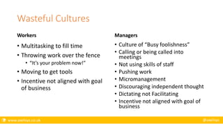  www.axelisys.co.uk @axelisys
Wasteful Cultures
Workers
• Multitasking to fill time
• Throwing work over the fence
• “It’s your problem now!”
• Moving to get tools
• Incentive not aligned with goal
of business
Managers
• Culture of “Busy foolishness”
• Calling or being called into
meetings
• Not using skills of staff
• Pushing work
• Micromanagement
• Discouraging independent thought
• Dictating not Facilitating
• Incentive not aligned with goal of
business
 