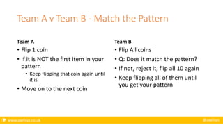  www.axelisys.co.uk @axelisys
Team A v Team B - Match the Pattern
Team A
• Flip 1 coin
• If it is NOT the first item in your
pattern
• Keep flipping that coin again until
it is
• Move on to the next coin
Team B
• Flip All coins
• Q: Does it match the pattern?
• If not, reject it, flip all 10 again
• Keep flipping all of them until
you get your pattern
 