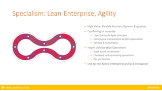  www.axelisys.co.uk @axelisys
Specialism: Lean-Enterprise, Agility
 High Value, Flexible Business Systems Engineers
 Combining to Innovate
 Lean-Startup & Agile principles
 Continuous Improvement & Self-organisation
 DevOps & Automation
 Hyper-collaborative Operations
 Scale based on demand
 Clustered, self-optimising operations
 Pay per feature
 End-to-end Micro-entrepreneurship & Innovation
 