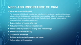 NEED AND IMPORTANCE OF CRM
• Better service to customers
For example, ICICI Bank maintains a list of priority customers and provides them
with additional facilities and special offers such as free tickets to concerts, movies,
and so on. Some banks, such as Syrian Catholic Bank provide personalized
services to their important customers.
• Customization of market offerings
• Reduction in the customer defection rate
• Increase and improvement in long-term relationships
• Increase in customer equity
• Competitive advantage
• Building and maintaining corporate image
• Higher return on investment
 