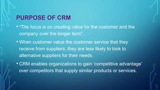 PURPOSE OF CRM
• “The focus is on creating value for the customer and the
company over the longer term”.
• When customer value the customer service that they
receive from suppliers, they are less likely to look to
alternative suppliers for their needs.
• CRM enables organizations to gain ‘competitive advantage’
over competitors that supply similar products or services.
 