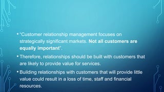 • “Customer relationship management focuses on
strategically significant markets. Not all customers are
equally important”.
• Therefore, relationships should be built with customers that
are likely to provide value for services.
• Building relationships with customers that will provide little
value could result in a loss of time, staff and financial
resources.
 