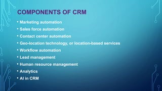 COMPONENTS OF CRM
• Marketing automation
• Sales force automation
• Contact center automation
• Geo-location technology, or location-based services
• Workflow automation
• Lead management
• Human resource management
• Analytics
• AI in CRM
 