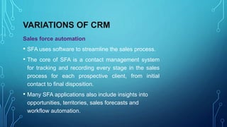VARIATIONS OF CRM
Sales force automation
• SFA uses software to streamline the sales process.
• The core of SFA is a contact management system
for tracking and recording every stage in the sales
process for each prospective client, from initial
contact to final disposition.
• Many SFA applications also include insights into
opportunities, territories, sales forecasts and
workflow automation.
 
