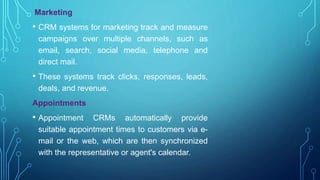 Marketing
• CRM systems for marketing track and measure
campaigns over multiple channels, such as
email, search, social media, telephone and
direct mail.
• These systems track clicks, responses, leads,
deals, and revenue.
Appointments
• Appointment CRMs automatically provide
suitable appointment times to customers via e-
mail or the web, which are then synchronized
with the representative or agent's calendar.
 