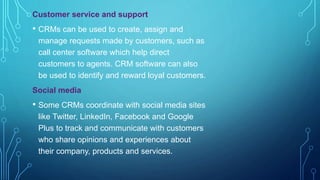 Customer service and support
• CRMs can be used to create, assign and
manage requests made by customers, such as
call center software which help direct
customers to agents. CRM software can also
be used to identify and reward loyal customers.
Social media
• Some CRMs coordinate with social media sites
like Twitter, LinkedIn, Facebook and Google
Plus to track and communicate with customers
who share opinions and experiences about
their company, products and services.
 