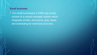 Small business
• For small businesses a CRM may simply
consist of a contact manager system which
integrates emails, documents, jobs, faxes,
and scheduling for individual accounts.
 