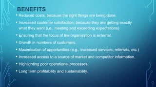 BENEFITS
• Reduced costs, because the right things are being done.
• Increased customer satisfaction, because they are getting exactly
what they want (i.e.. meeting and exceeding expectations)
• Ensuring that the focus of the organisation is external.
• Growth in numbers of customers.
• Maximisation of opportunities (e.g.. increased services, referrals, etc.)
• Increased access to a source of market and competitor information.
• Highlighting poor operational processes.
• Long term profitability and sustainability.
 