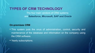 TYPES OF CRM TECHNOLOGY
The four main vendors of CRM systems
are Salesforce, Microsoft, SAP and Oracle.
On-premises CRM
• This system puts the onus of administration, control, security and
maintenance of the database and information on the company using
the CRM software.
• Yearly subscriptions.
 