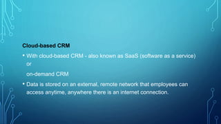 Cloud-based CRM
• With cloud-based CRM - also known as SaaS (software as a service)
or
on-demand CRM
• Data is stored on an external, remote network that employees can
access anytime, anywhere there is an internet connection.
 