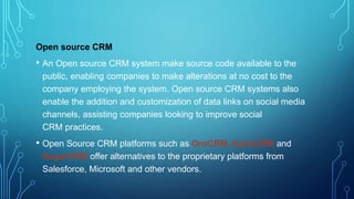 Open source CRM
• An Open source CRM system make source code available to the
public, enabling companies to make alterations at no cost to the
company employing the system. Open source CRM systems also
enable the addition and customization of data links on social media
channels, assisting companies looking to improve social
CRM practices.
• Open Source CRM platforms such as OroCRM, SuiteCRM and
SugarCRM offer alternatives to the proprietary platforms from
Salesforce, Microsoft and other vendors.
 
