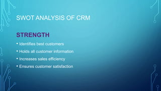 SWOT ANALYSIS OF CRM
STRENGTH
• Identifies best customers
• Holds all customer information
• Increases sales efficiency
• Ensures customer satisfaction
 