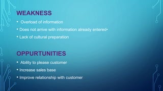 WEAKNESS
• Overload of information
• Does not arrive with information already entered•
• Lack of cultural preparation
OPPURTUNITIES
• Ability to please customer
• Increase sales base
• Improve relationship with customer
 