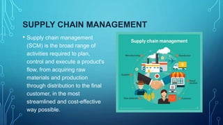 SUPPLY CHAIN MANAGEMENT
• Supply chain management
(SCM) is the broad range of
activities required to plan,
control and execute a product's
flow, from acquiring raw
materials and production
through distribution to the final
customer, in the most
streamlined and cost-effective
way possible.
 
