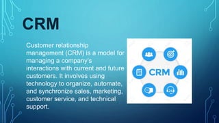 CRM
Customer relationship
management (CRM) is a model for
managing a company’s
interactions with current and future
customers. It involves using
technology to organize, automate,
and synchronize sales, marketing,
customer service, and technical
support.
 