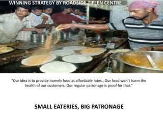 “Our idea is to provide homely food at affordable rates., Our food won’t harm the
health of our customers. Our regular patronage is proof for that.”
WINNING STRATEGY BY ROADSIDE TIFFEN CENTRE
SMALL EATERIES, BIG PATRONAGE
 