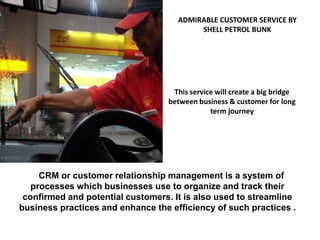 CRM or customer relationship management is a system of
processes which businesses use to organize and track their
confirmed and potential customers. It is also used to streamline
business practices and enhance the efficiency of such practices .
ADMIRABLE CUSTOMER SERVICE BY
SHELL PETROL BUNK
This service will create a big bridge
between business & customer for long
term journey
 