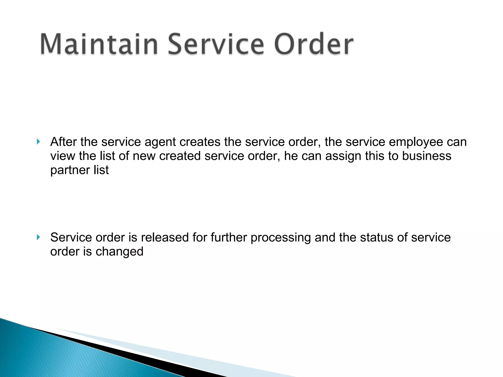 After the service agent creates the service order, the service employee can view the list of new created service order, he can assign this to business partner list Service order is released for further processing and the status of service order is changed  