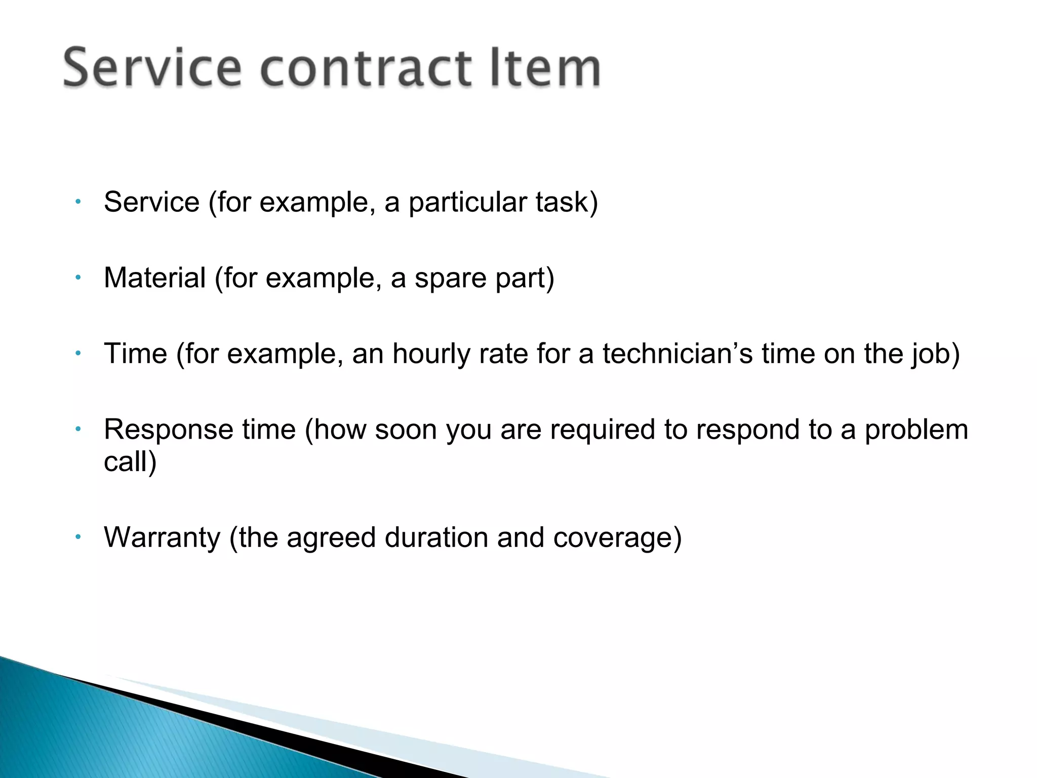 Service (for example, a particular task)  Material (for example, a spare part)  Time (for example, an hourly rate for a technician’s time on the job)  Response time (how soon you are required to respond to a problem call)  Warranty (the agreed duration and coverage) 