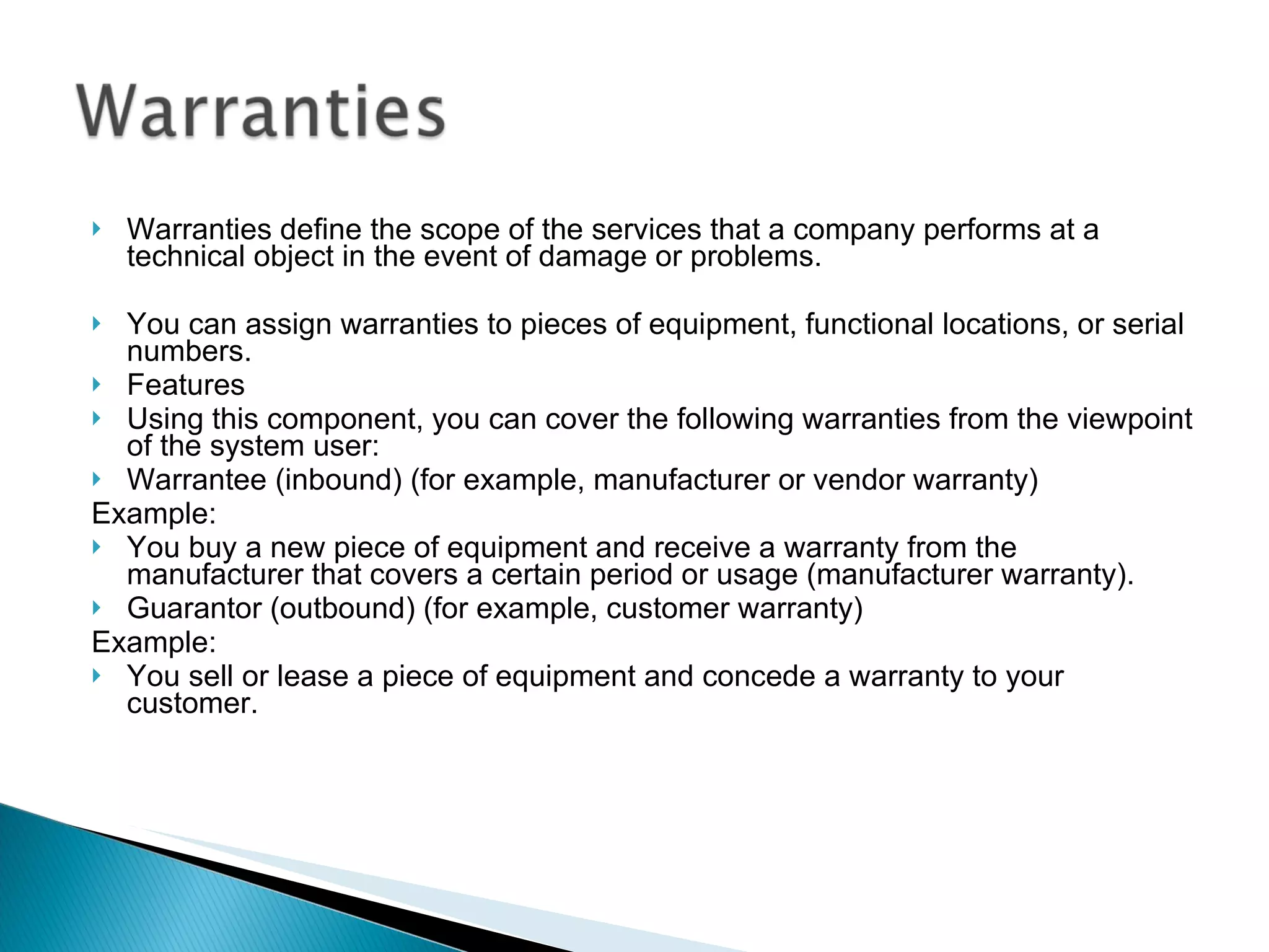Warranties define the scope of the services that a company performs at a technical object in the event of damage or problems. You can assign warranties to pieces of equipment, functional locations, or serial numbers. Features Using this component, you can cover the following warranties from the viewpoint of the system user: Warrantee (inbound) (for example, manufacturer or vendor warranty) Example: You buy a new piece of equipment and receive a warranty from the manufacturer that covers a certain period or usage (manufacturer warranty). Guarantor (outbound) (for example, customer warranty) Example: You sell or lease a piece of equipment and concede a warranty to your customer. 