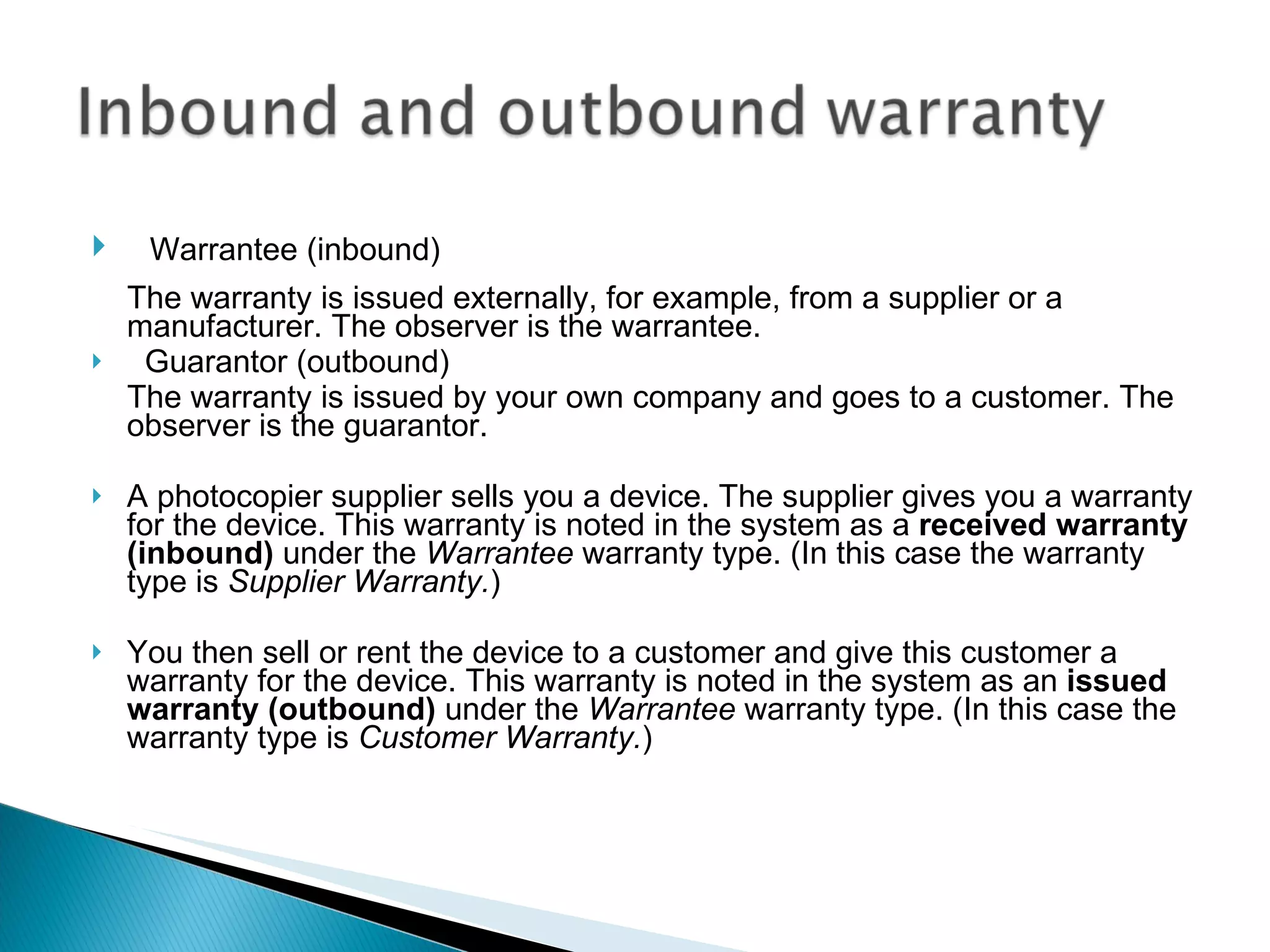     Warrantee (inbound) The warranty is issued externally, for example, from a supplier or a manufacturer. The observer is the warrantee.    Guarantor (outbound) The warranty is issued by your own company and goes to a customer. The observer is the guarantor. A photocopier supplier sells you a device. The supplier gives you a warranty for the device. This warranty is noted in the system as a  received warranty (inbound)  under the  Warrantee  warranty type. (In this case the warranty type is  Supplier Warranty. )  You then sell or rent the device to a customer and give this customer a warranty for the device. This warranty is noted in the system as an  issued warranty (outbound)  under the  Warrantee  warranty type. (In this case the warranty type is  Customer Warranty. )   