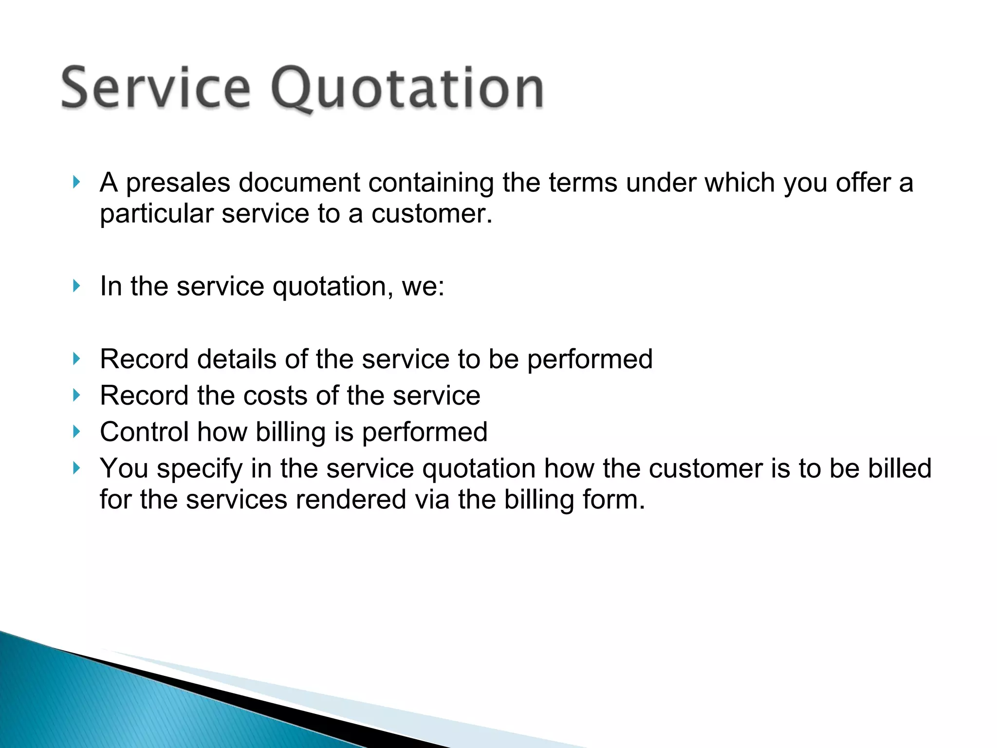 A presales document containing the terms under which you offer a particular service to a customer.  In the service quotation, we: Record details of the service to be performed  Record the costs of the service  Control how billing is performed You specify in the service quotation how the customer is to be billed for the services rendered via the billing form. 