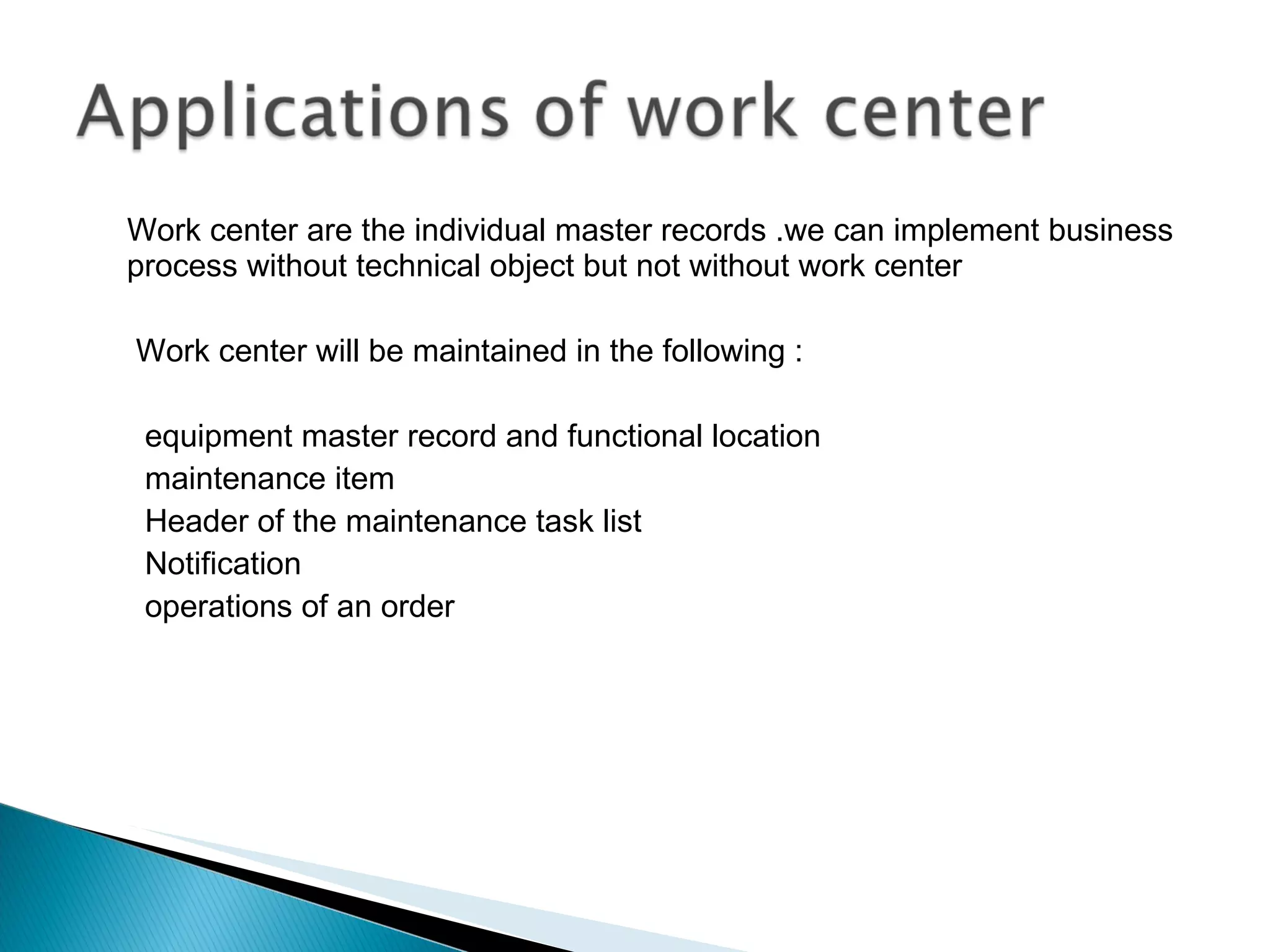 Work center are the individual master records .we can implement business process without technical object but not without work center  Work center will be maintained in the following : equipment master record and functional location maintenance item Header of the maintenance task list Notification operations of an order 