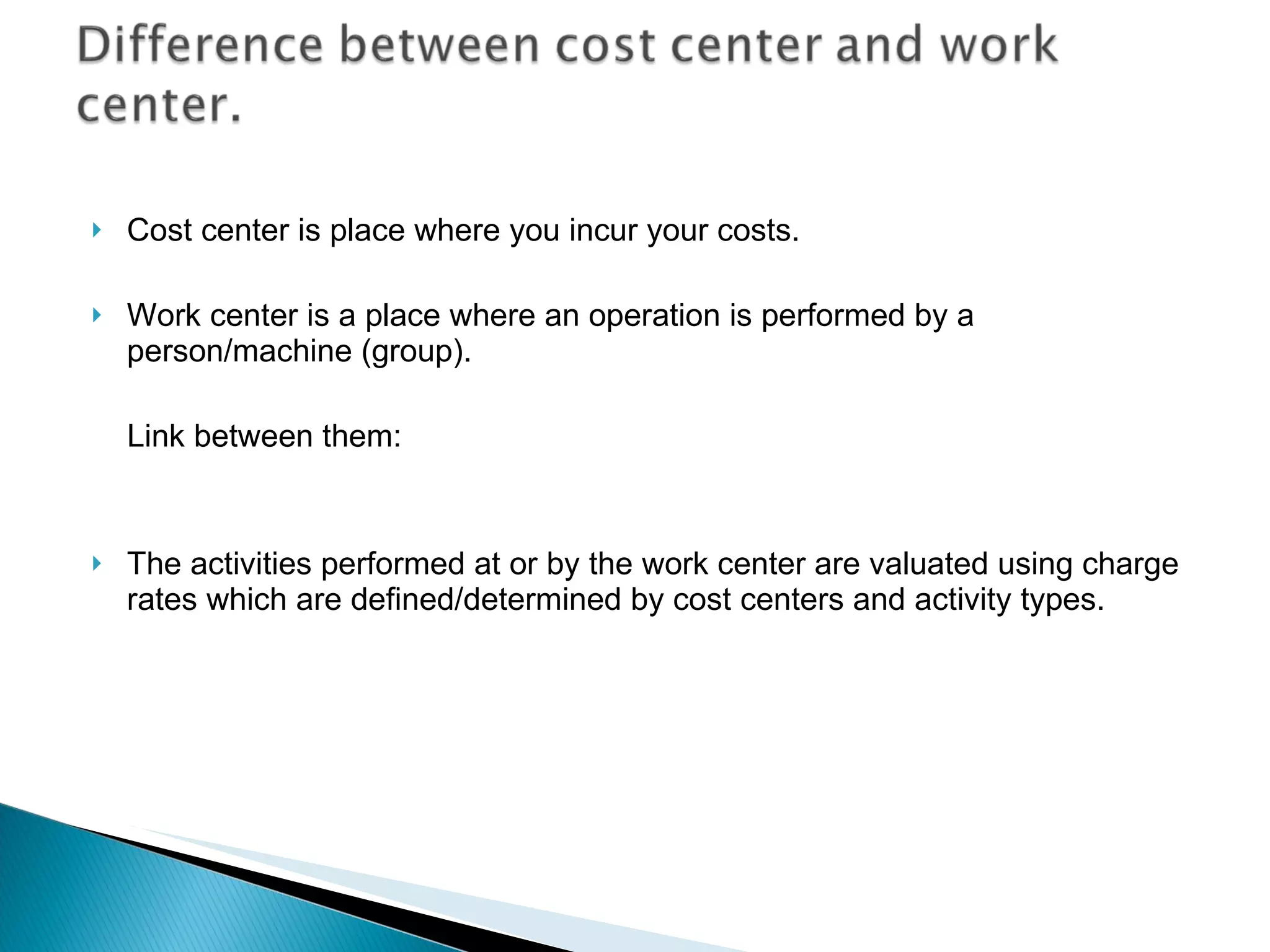 Cost center is place where you incur your costs. Work center is a place where an operation is performed by a person/machine (group).  Link between them:  The activities performed at or by the work center are valuated using charge rates which are defined/determined by cost centers and activity types. 