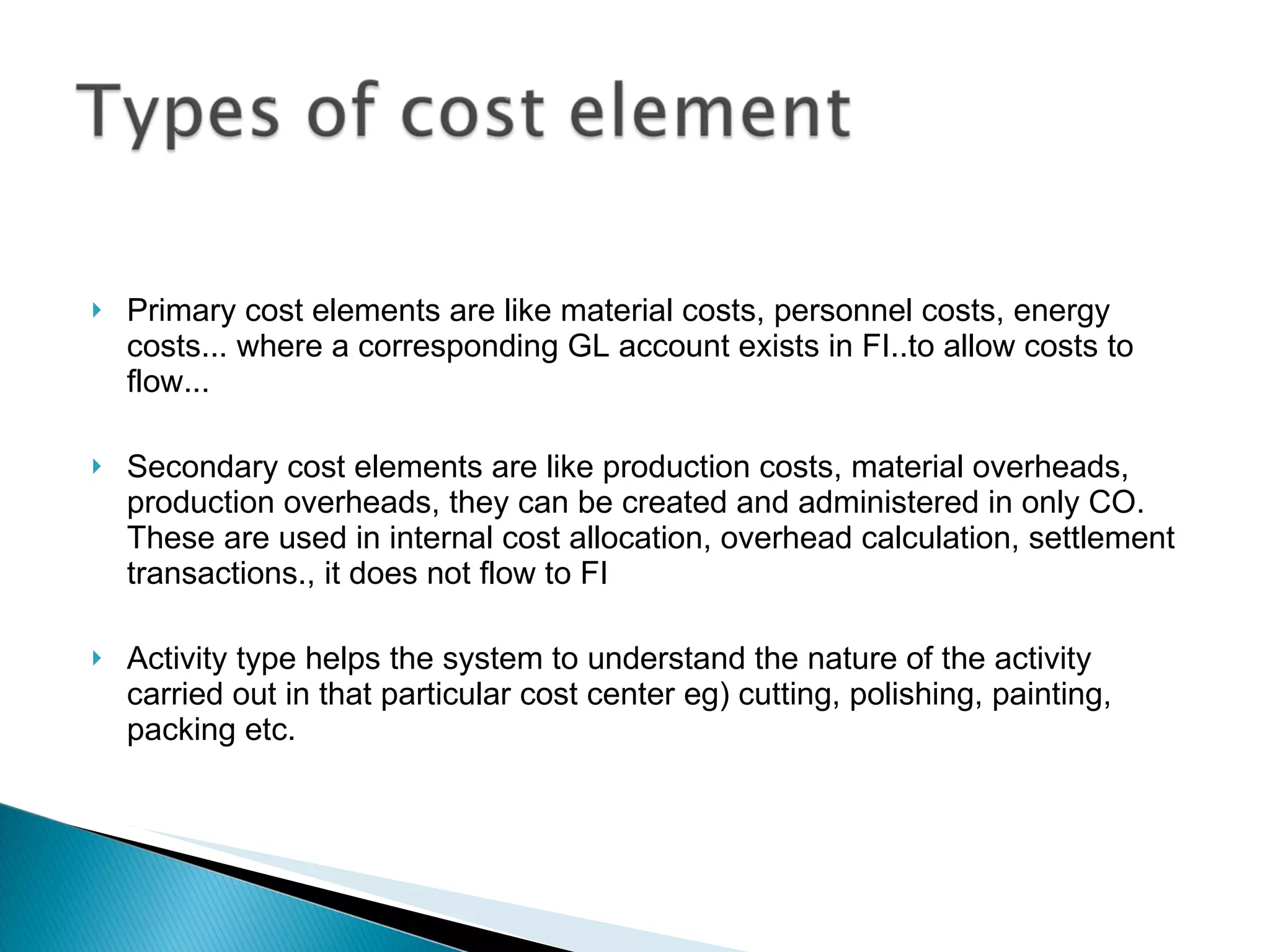 Primary cost elements are like material costs, personnel costs, energy costs... where a corresponding GL account exists in FI..to allow costs to flow...  Secondary cost elements are like production costs, material overheads, production overheads, they can be created and administered in only CO.  These are used in internal cost allocation, overhead calculation, settlement transactions., it does not flow to FI Activity type helps the system to understand the nature of the activity carried out in that particular cost center eg) cutting, polishing, painting, packing etc.   