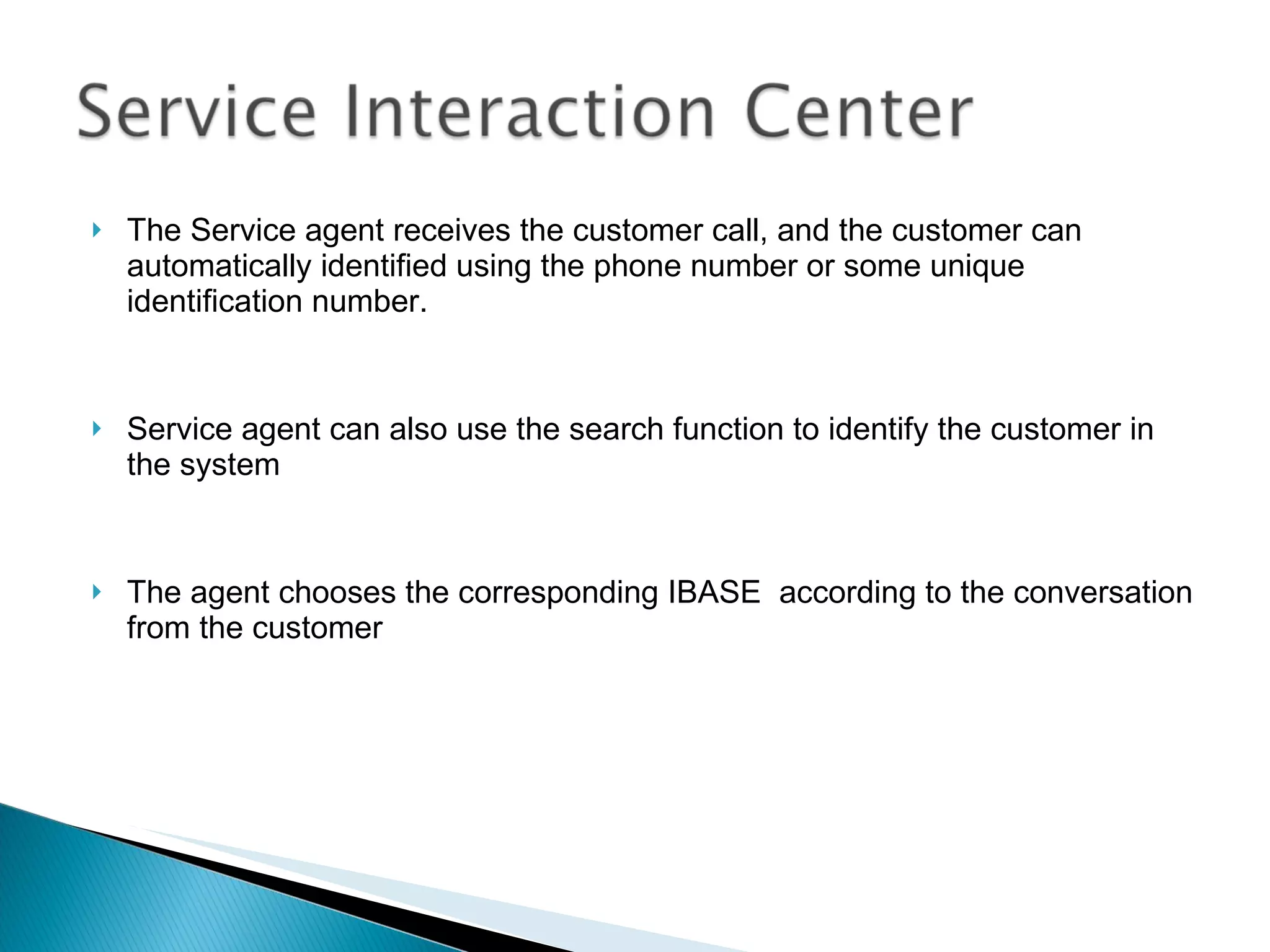 The Service agent receives the customer call, and the customer can automatically identified using the phone number or some unique identification number. Service agent can also use the search function to identify the customer in the system The agent chooses the corresponding IBASE  according to the conversation from the customer 