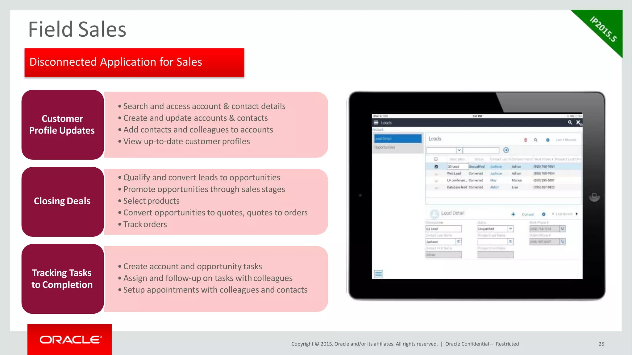 Field Sales
•Search and access account & contact details
•Create and update accounts & contacts
•Add contacts and colleagues to accounts
•View up-to-date customer profiles
Customer
Profile Updates
•Qualify and convert leads to opportunities
•Promote opportunities through sales stages
•Selectproducts
•Convert opportunities to quotes, quotes to orders
•Trackorders
Closing Deals
•Create account and opportunity tasks
•Assign and follow-up on tasks withcolleagues
•Setup appointments with colleagues and contacts
Tracking Tasks
to Completion
Disconnected Application for Sales
Copyright © 2015, Oracle and/or its affiliates. All rights reserved. | Oracle Confidential – Restricted 25
 
