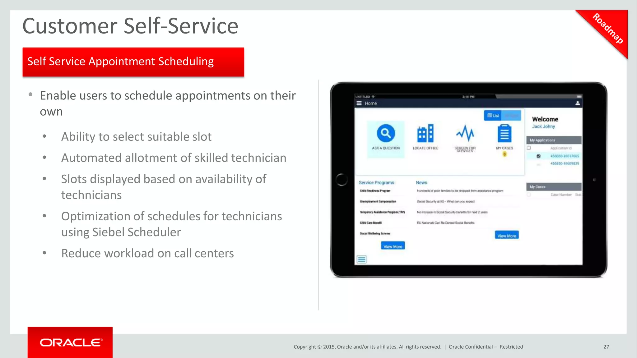 • Enable users to schedule appointments on their
own
• Ability to select suitable slot
• Automated allotment of skilled technician
• Slots displayed based on availability of
technicians
• Optimization of schedules for technicians
using Siebel Scheduler
• Reduce workload on call centers
Customer Self-Service
Self Service Appointment Scheduling
Copyright © 2015, Oracle and/or its affiliates. All rights reserved. | Oracle Confidential – Restricted 27
 