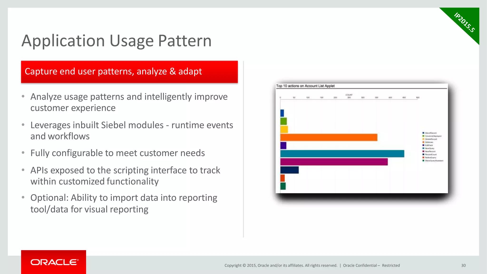 • Analyze usage patterns and intelligently improve
customer experience
• Leverages inbuilt Siebel modules - runtime events
and workflows
• Fully configurable to meet customer needs
• APIs exposed to the scripting interface to track
within customized functionality
• Optional: Ability to import data into reporting
tool/data for visual reporting
Application Usage Pattern
Capture end user patterns, analyze & adapt
Copyright © 2015, Oracle and/or its affiliates. All rights reserved. | Oracle Confidential – Restricted 30
 