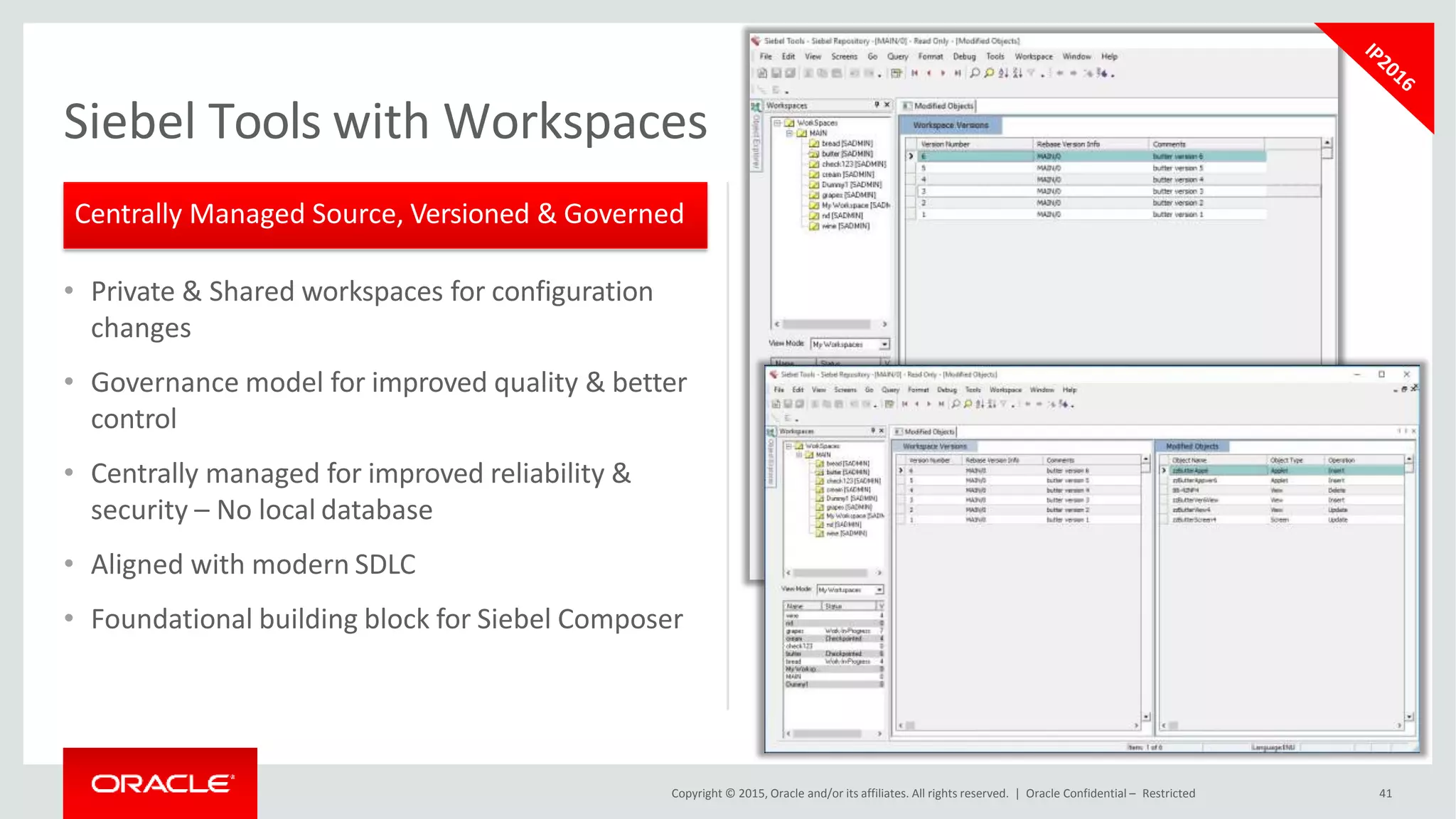 • Private & Shared workspaces for configuration
changes
• Governance model for improved quality & better
control
• Centrally managed for improved reliability &
security – No local database
• Aligned with modern SDLC
• Foundational building block for Siebel Composer
Siebel Tools with Workspaces
Centrally Managed Source, Versioned & Governed
Copyright © 2015, Oracle and/or its affiliates. All rights reserved. | Oracle Confidential – Restricted 41
 