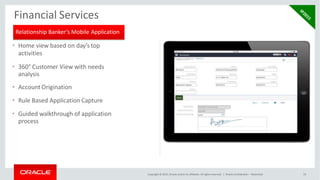 Financial Services
• Home view based on day’s top
activities
• 360° Customer View with needs
analysis
• Account Origination
• Rule Based Application Capture
• Guided walkthrough of application
process
Relationship Banker’s Mobile Application
Copyright © 2015, Oracle and/or its affiliates. All rights reserved. | Oracle Confidential – Restricted 19
 
