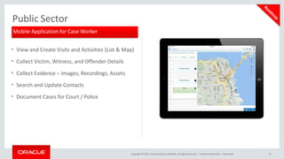Public Sector
• View and Create Visits and Activities (List & Map)
• Collect Victim, Witness, and Offender Details
• Collect Evidence – Images, Recordings, Assets
• Search and Update Contacts
• Document Cases for Court / Police
Mobile Application for Case Worker
Copyright © 2015, Oracle and/or its affiliates. All rights reserved. | Oracle Confidential – Restricted 21
 