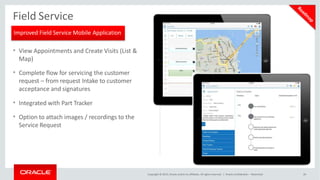 Field Service
• View Appointments and Create Visits (List &
Map)
• Complete flow for servicing the customer
request – from request Intake to customer
acceptance and signatures
• Integrated with Part Tracker
• Option to attach images / recordings to the
Service Request
Improved Field Service Mobile Application
Copyright © 2015, Oracle and/or its affiliates. All rights reserved. | Oracle Confidential – Restricted 26
 
