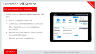 • Enable users to schedule appointments on their
own
• Ability to select suitable slot
• Automated allotment of skilled technician
• Slots displayed based on availability of
technicians
• Optimization of schedules for technicians
using Siebel Scheduler
• Reduce workload on call centers
Customer Self-Service
Self Service Appointment Scheduling
Copyright © 2015, Oracle and/or its affiliates. All rights reserved. | Oracle Confidential – Restricted 27
 