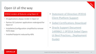 • HI applications always render in Open UI
• Partner & Customer applications redesigned for
Open UI
• Installation/configuration simplified to remove
HI/SI steps
• Installed footprint reduced by 40%
Open UI all the way
IP2016 renders all features using Open UI • Statement of Direction IP2016
Client Platform Support
• Siebel Certifications Download
• Oracle Support Document
1499842.1 (IP2014 Siebel Open
UI Best Practices - Deployment
Guide)
Copyright © 2015, Oracle and/or its affiliates. All rights reserved. | Oracle Confidential – Restricted 34
 